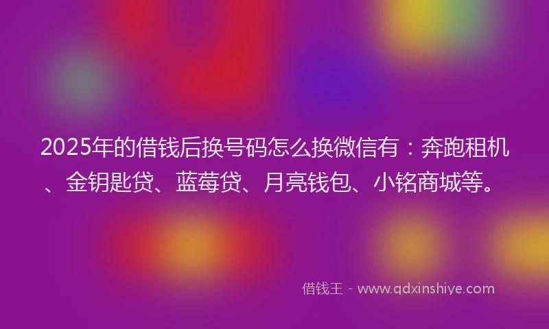 2025年的借钱后换号码怎么换微信有：奔跑租机、金钥匙贷、蓝莓贷、月亮钱包、小铭商城等。