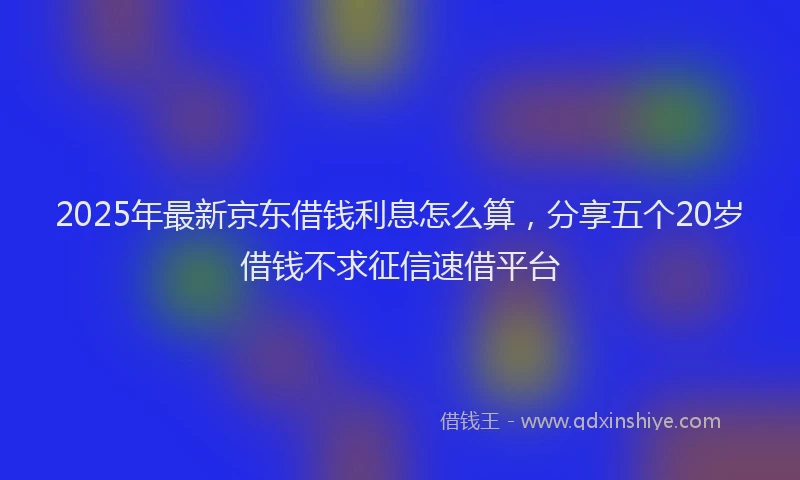 2025年最新京东借钱利息怎么算，分享五个20岁借钱不求征信速借平台