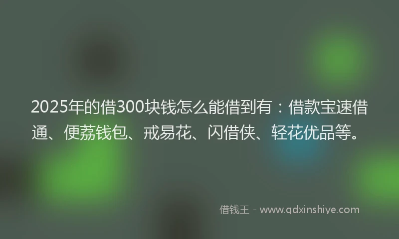2025年的借300块钱怎么能借到有：借款宝速借通、便荔钱包、戒易花、闪借侠、轻花优品等。