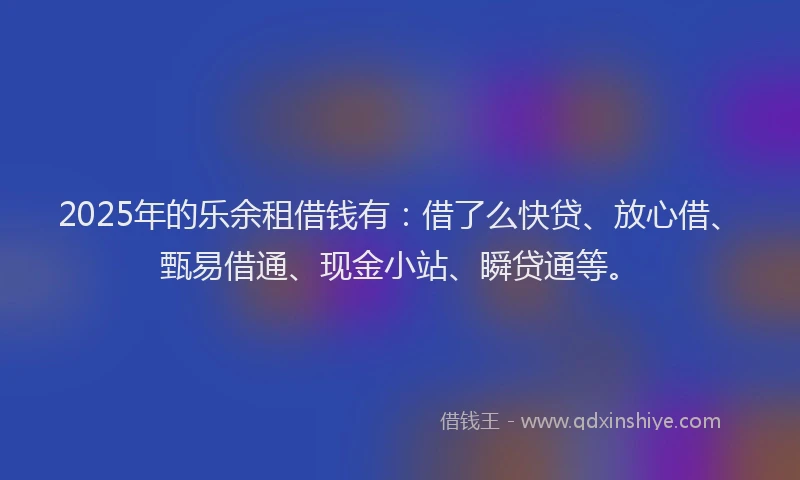 2025年的乐余租借钱有：借了么快贷、放心借、甄易借通、现金小站、瞬贷通等。