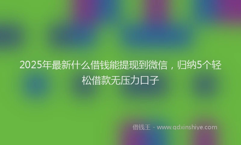 2025年最新什么借钱能提现到微信，归纳5个轻松借款无压力口子