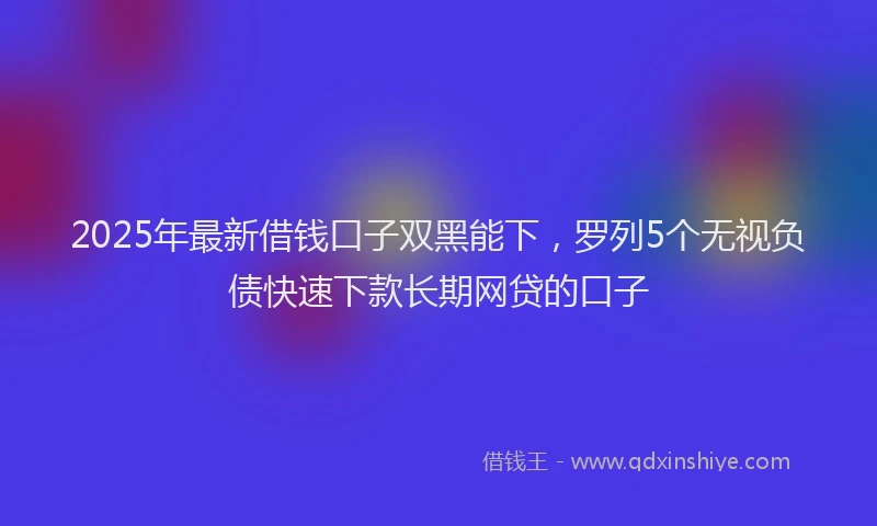 2025年最新借钱口子双黑能下，罗列5个无视负债快速下款长期网贷的口子