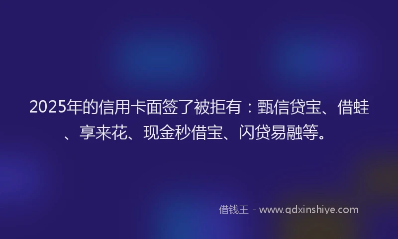 2025年的信用卡面签了被拒有：甄信贷宝、借蛙、享来花、现金秒借宝、闪贷易融等。