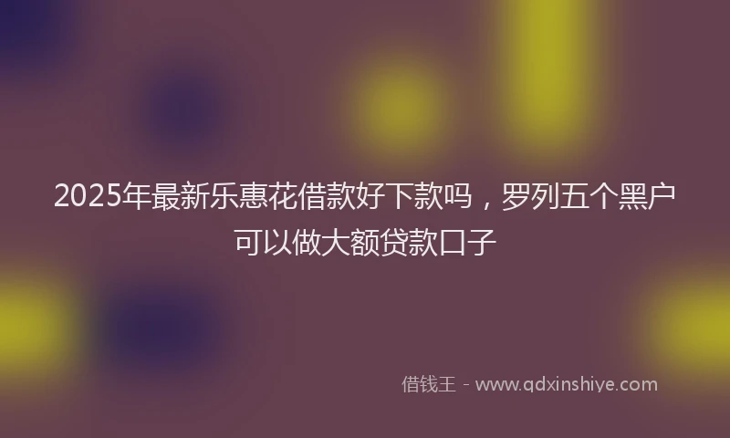 2025年最新乐惠花借款好下款吗，罗列五个黑户可以做大额贷款口子