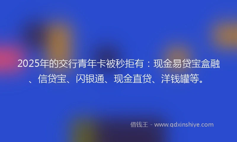 2025年的交行青年卡被秒拒有：现金易贷宝盒融、信贷宝、闪银通、现金直贷、洋钱罐等。