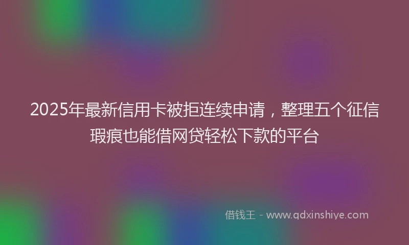 2025年最新信用卡被拒连续申请，整理五个征信瑕疵也能借网贷轻松下款的平台