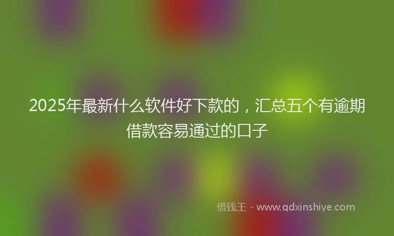 2025年最新什么软件好下款的，汇总五个有逾期借款容易通过的口子