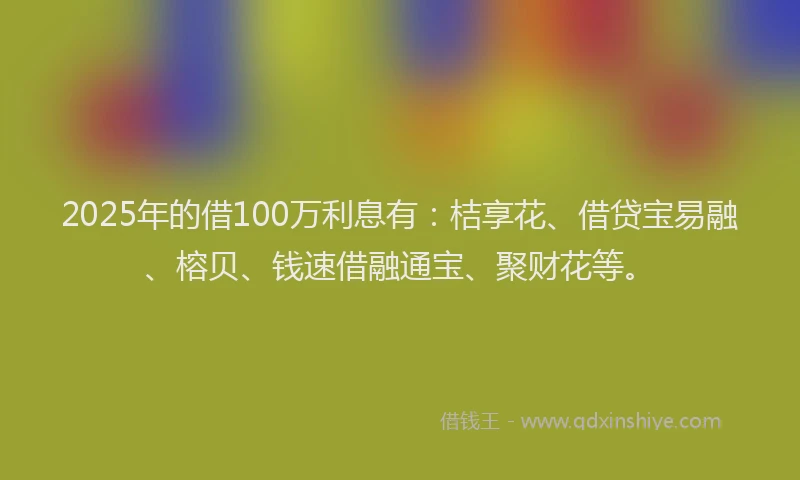 2025年的借100万利息有：桔享花、借贷宝易融、榕贝、钱速借融通宝、聚财花等。