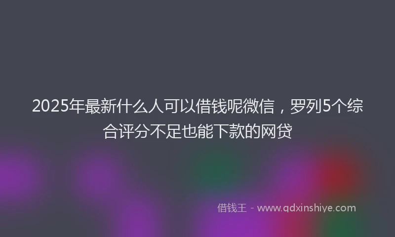 2025年最新什么人可以借钱呢微信，罗列5个综合评分不足也能下款的网贷