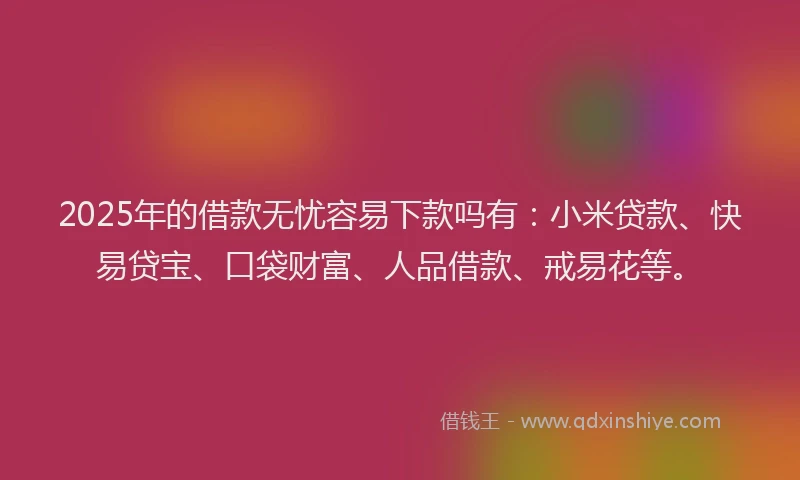 2025年的借款无忧容易下款吗有：小米贷款、快易贷宝、口袋财富、人品借款、戒易花等。