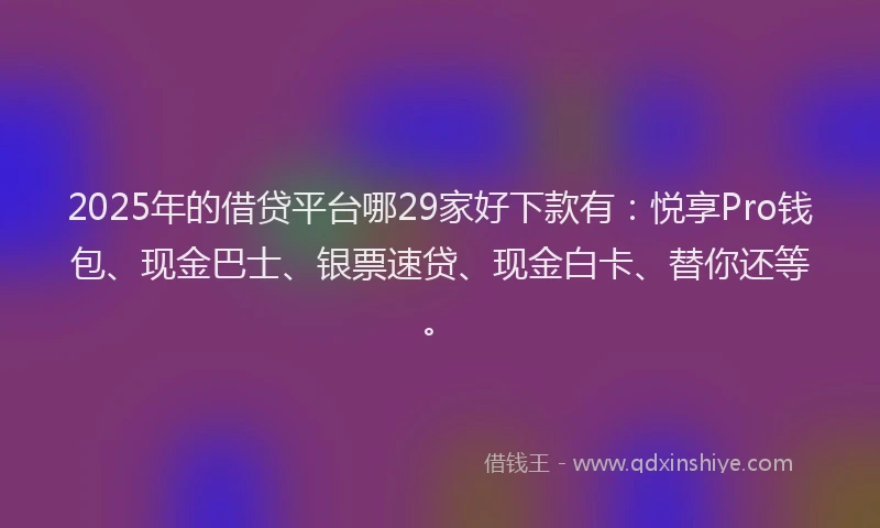 2025年的借贷平台哪29家好下款有：悦享Pro钱包、现金巴士、银票速贷、现金白卡、替你还等。