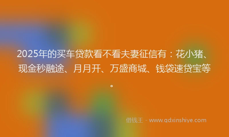 2025年的买车贷款看不看夫妻征信有：花小猪、现金秒融途、月月开、万盛商城、钱袋速贷宝等。