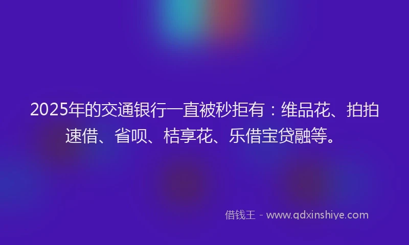 2025年的交通银行一直被秒拒有：维品花、拍拍速借、省呗、桔享花、乐借宝贷融等。