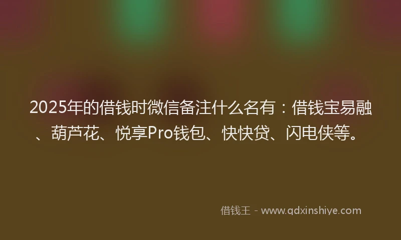 2025年的借钱时微信备注什么名有：借钱宝易融、葫芦花、悦享Pro钱包、快快贷、闪电侠等。