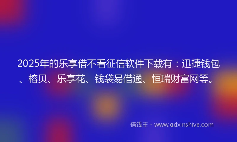 2025年的乐享借不看征信软件下载有：迅捷钱包、榕贝、乐享花、钱袋易借通、恒瑞财富网等。