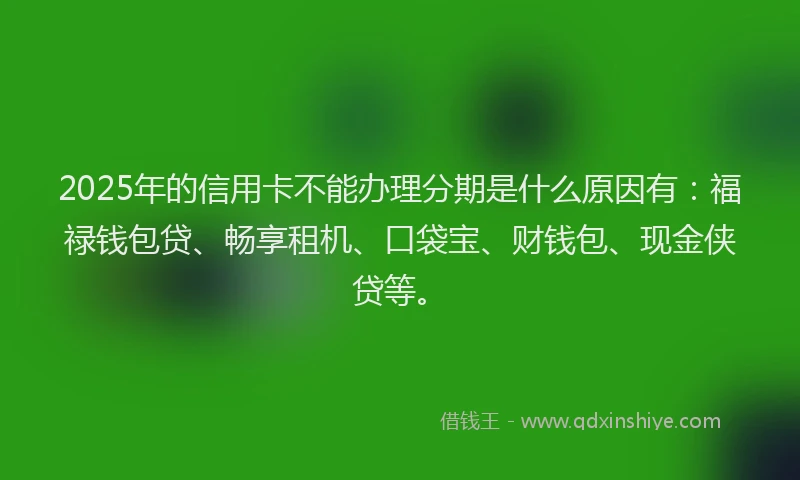 2025年的信用卡不能办理分期是什么原因有：福禄钱包贷、畅享租机、口袋宝、财钱包、现金侠贷等。