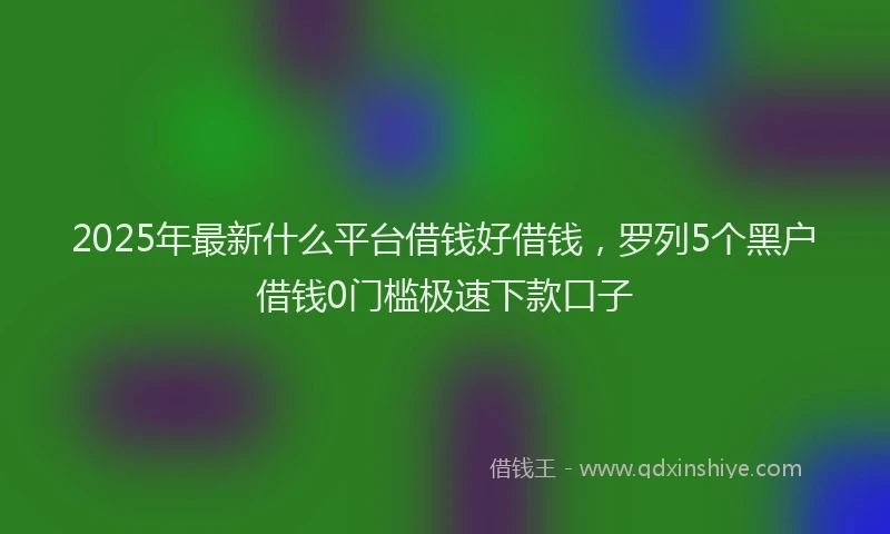 2025年最新什么平台借钱好借钱，罗列5个黑户借钱0门槛极速下款口子
