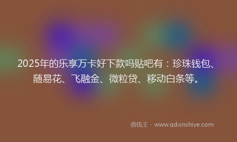 2025年的乐享万卡好下款吗贴吧有：珍珠钱包、随易花、飞融金、微粒贷、移动白条等。