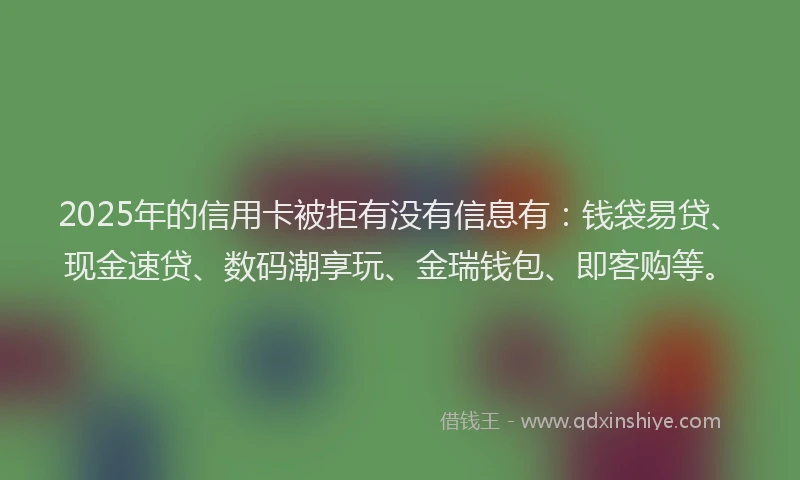 2025年的信用卡被拒有没有信息有：钱袋易贷、现金速贷、数码潮享玩、金瑞钱包、即客购等。