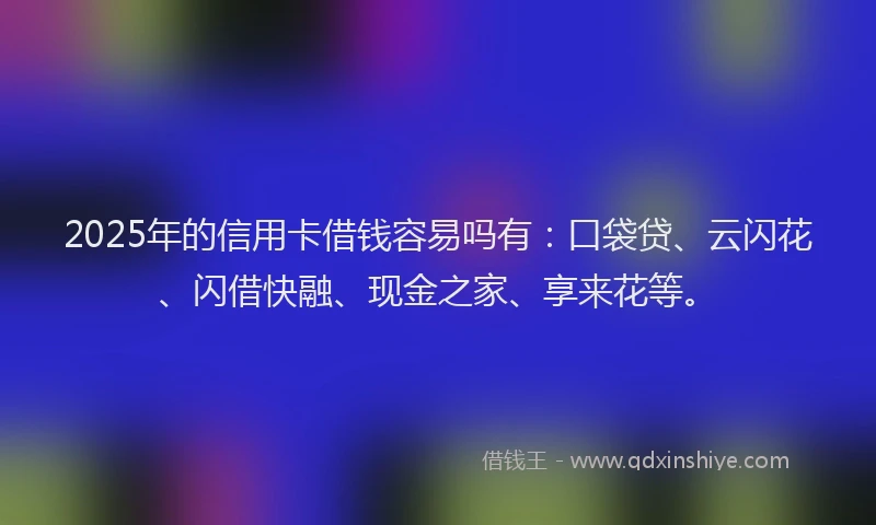 2025年的信用卡借钱容易吗有：口袋贷、云闪花、闪借快融、现金之家、享来花等。