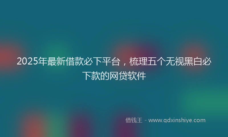 2025年最新借款必下平台，梳理五个无视黑白必下款的网贷软件