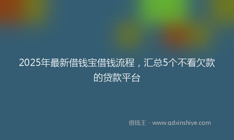 2025年最新借钱宝借钱流程，汇总5个不看欠款的贷款平台