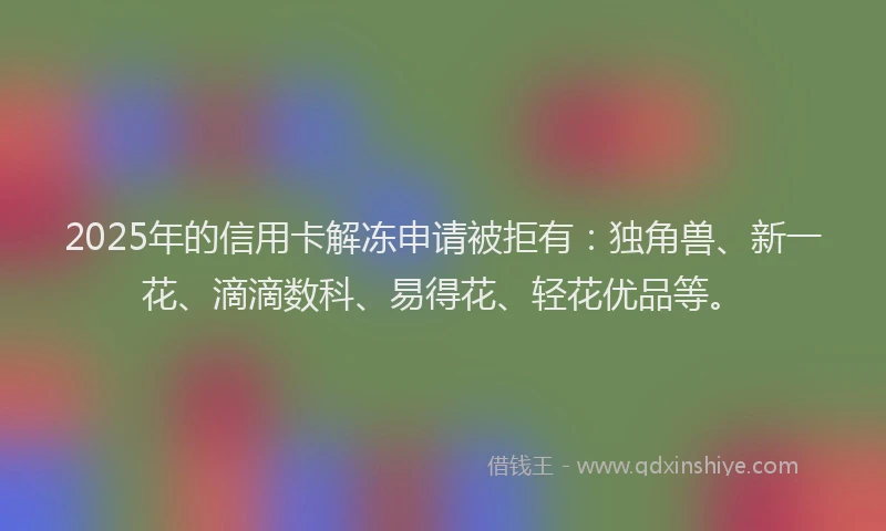 2025年的信用卡解冻申请被拒有：独角兽、新一花、滴滴数科、易得花、轻花优品等。