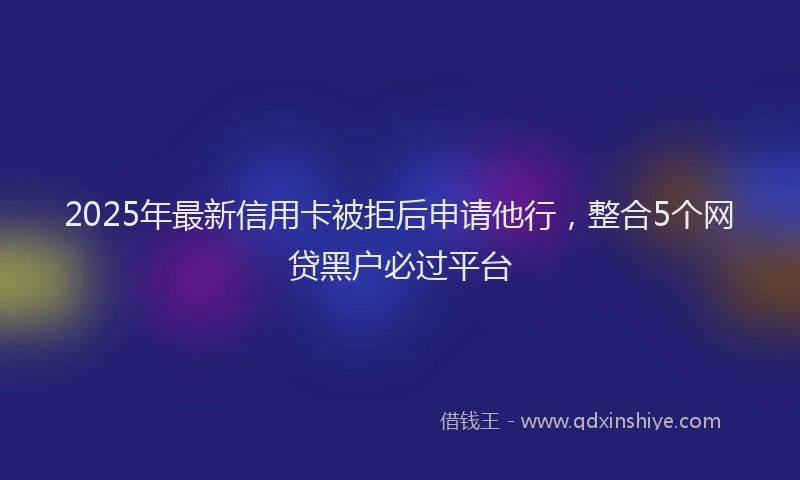 2025年最新信用卡被拒后申请他行，整合5个网贷黑户必过平台