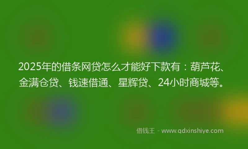 2025年的借条网贷怎么才能好下款有：葫芦花、金满仓贷、钱速借通、星辉贷、24小时商城等。