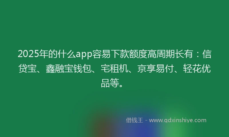 2025年的什么app容易下款额度高周期长有：信贷宝、鑫融宝钱包、宅租机、京享易付、轻花优品等。