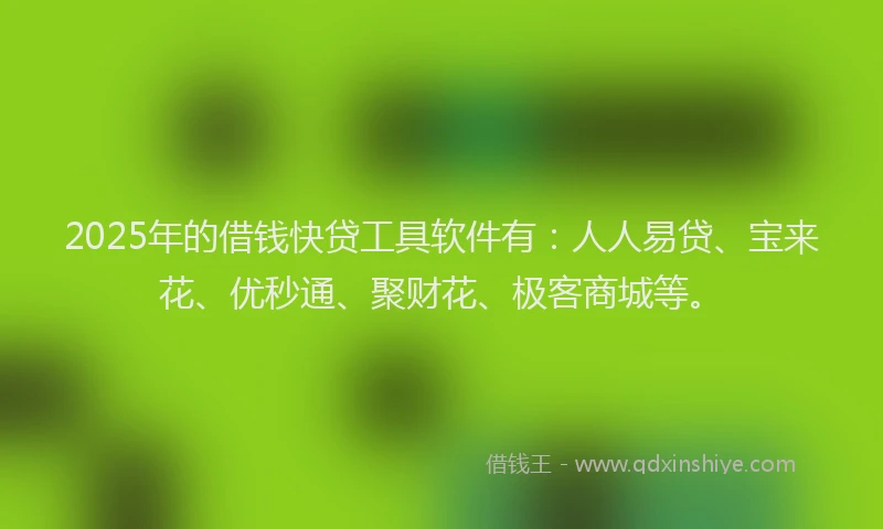 2025年的借钱快贷工具软件有：人人易贷、宝来花、优秒通、聚财花、极客商城等。