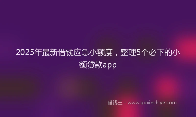 2025年最新借钱应急小额度，整理5个必下的小额贷款app