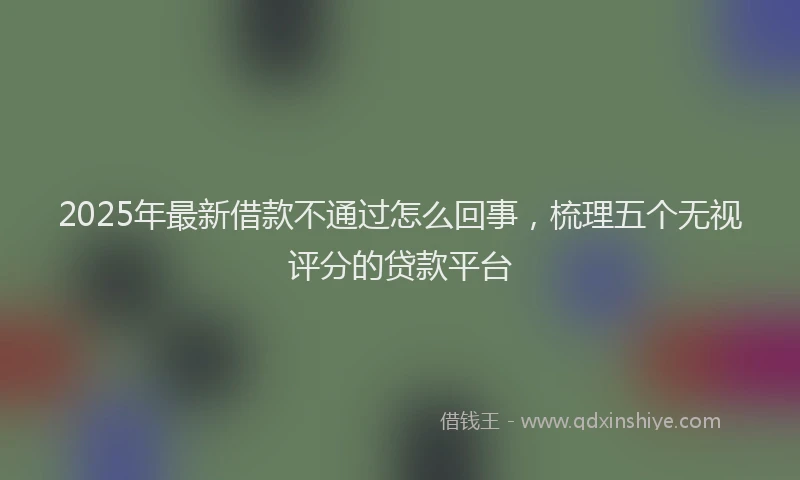 2025年最新借款不通过怎么回事，梳理五个无视评分的贷款平台