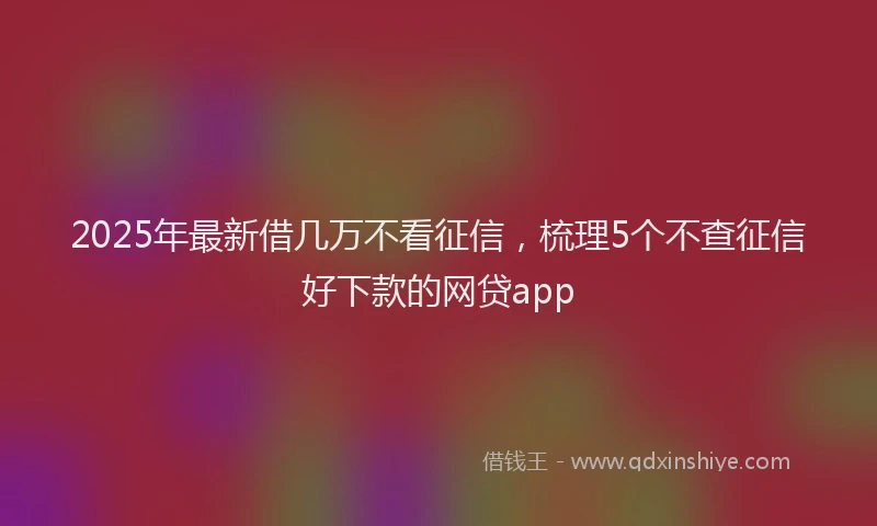 2025年最新借几万不看征信，梳理5个不查征信好下款的网贷app