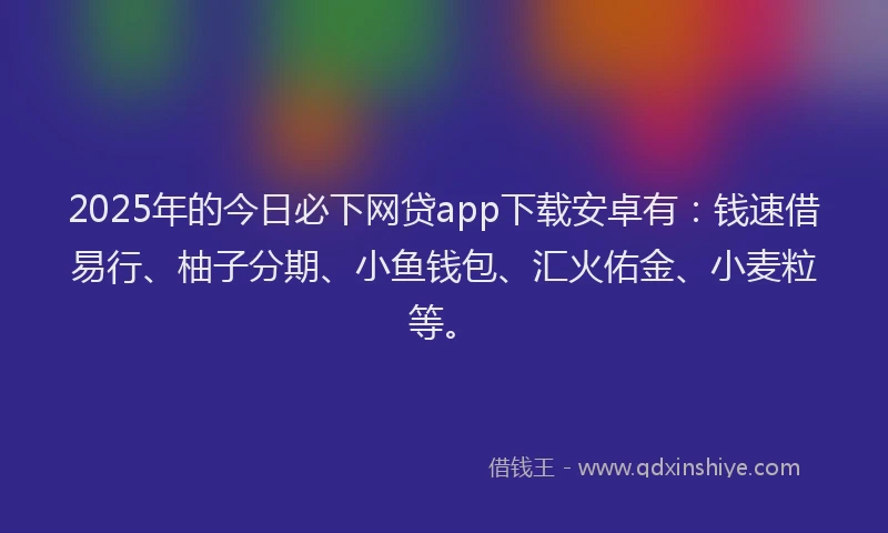 2025年的今日必下网贷app下载安卓有：钱速借易行、柚子分期、小鱼钱包、汇火佑金、小麦粒等。