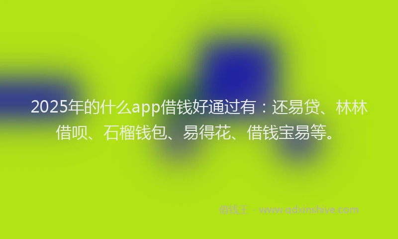 2025年的什么app借钱好通过有：还易贷、林林借呗、石榴钱包、易得花、借钱宝易等。