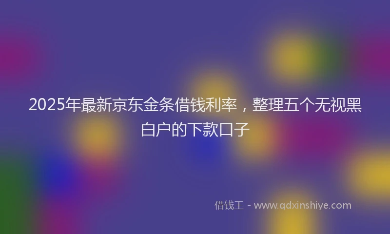 2025年最新京东金条借钱利率，整理五个无视黑白户的下款口子