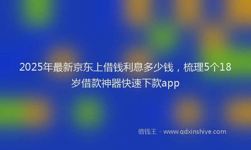 2025年最新京东上借钱利息多少钱，梳理5个18岁借款神器快速下款app