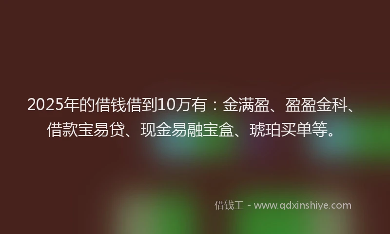 2025年的借钱借到10万有：金满盈、盈盈金科、借款宝易贷、现金易融宝盒、琥珀买单等。