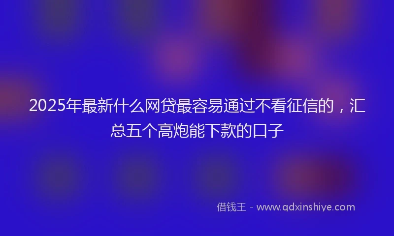 2025年最新什么网贷最容易通过不看征信的，汇总五个高炮能下款的口子