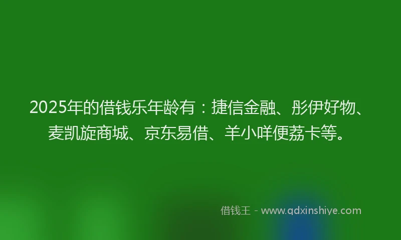 2025年的借钱乐年龄有：捷信金融、彤伊好物、麦凯旋商城、京东易借、羊小咩便荔卡等。
