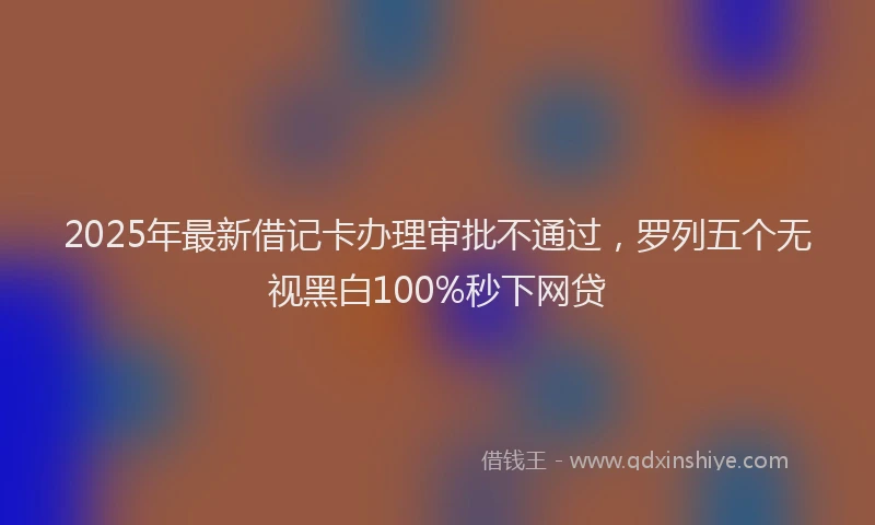 2025年最新借记卡办理审批不通过，罗列五个无视黑白100%秒下网贷
