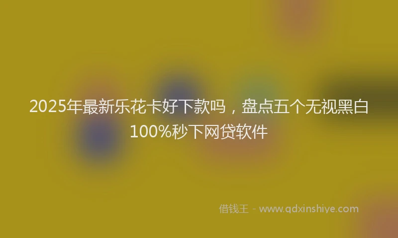2025年最新乐花卡好下款吗，盘点五个无视黑白100%秒下网贷软件