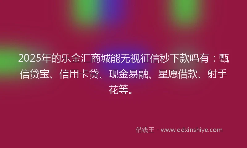 2025年的乐金汇商城能无视征信秒下款吗有：甄信贷宝、信用卡贷、现金易融、星愿借款、射手花等。