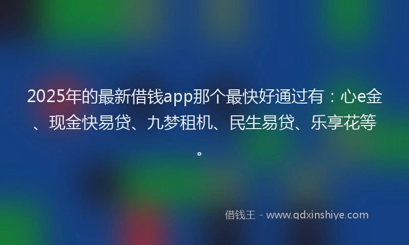 2025年的最新借钱app那个最快好通过有：心e金、现金快易贷、九梦租机、民生易贷、乐享花等。