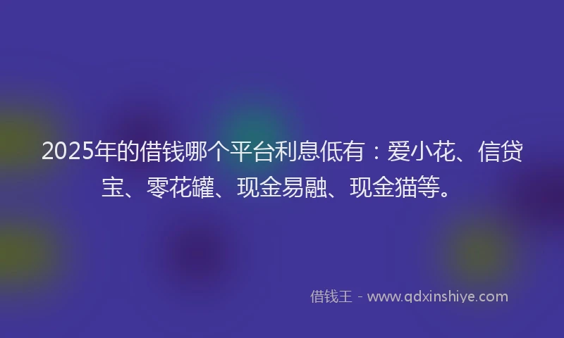 2025年的借钱哪个平台利息低有：爱小花、信贷宝、零花罐、现金易融、现金猫等。