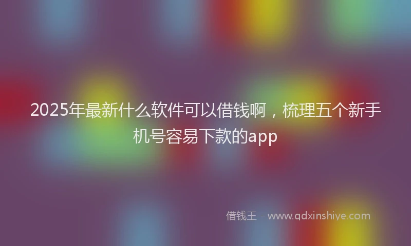 2025年最新什么软件可以借钱啊，梳理五个新手机号容易下款的app