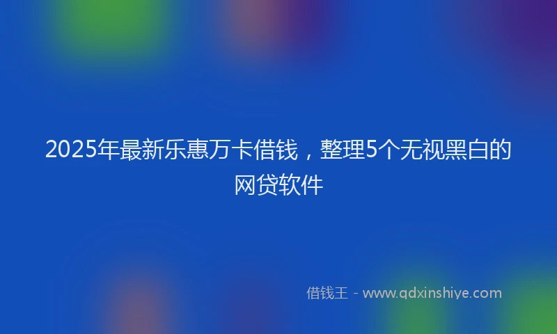 2025年最新乐惠万卡借钱，整理5个无视黑白的网贷软件