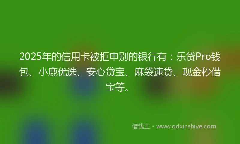 2025年的信用卡被拒申别的银行有：乐贷Pro钱包、小鹿优选、安心贷宝、麻袋速贷、现金秒借宝等。