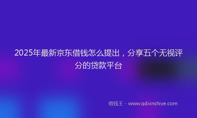 2025年最新京东借钱怎么提出，分享五个无视评分的贷款平台
